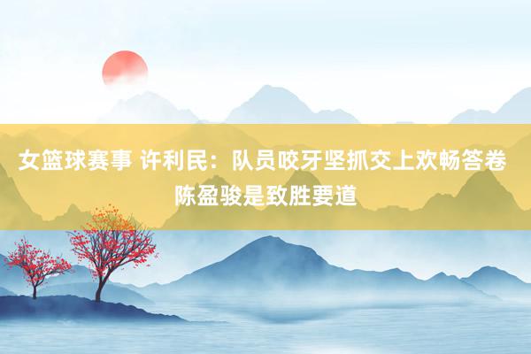 女篮球赛事 许利民：队员咬牙坚抓交上欢畅答卷 陈盈骏是致胜要道