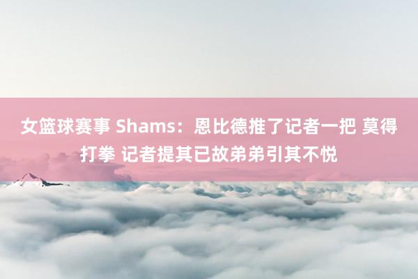 女篮球赛事 Shams：恩比德推了记者一把 莫得打拳 记者提其已故弟弟引其不悦