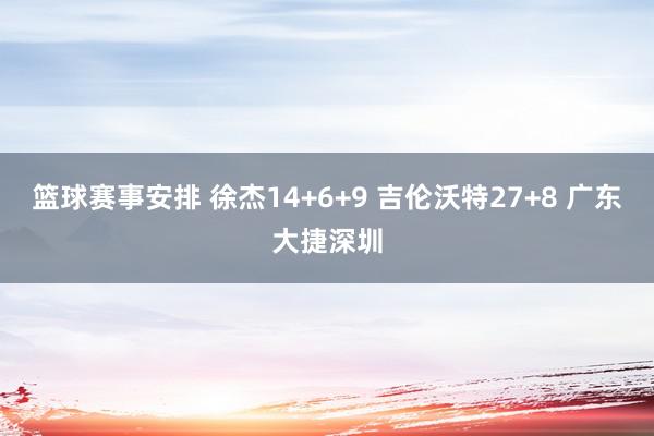 篮球赛事安排 徐杰14+6+9 吉伦沃特27+8 广东大捷深圳