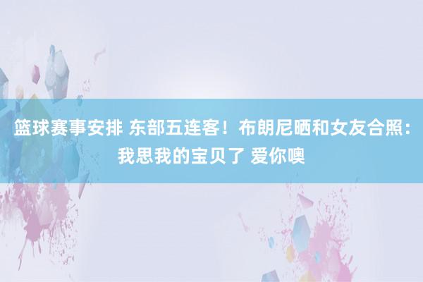 篮球赛事安排 东部五连客！布朗尼晒和女友合照：我思我的宝贝了 爱你噢