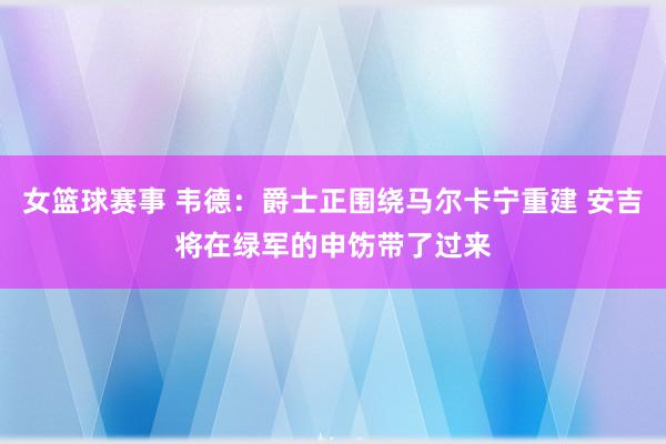 女篮球赛事 韦德：爵士正围绕马尔卡宁重建 安吉将在绿军的申饬带了过来