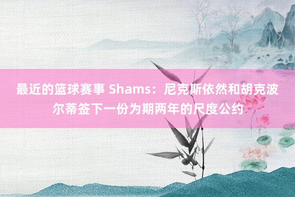 最近的篮球赛事 Shams：尼克斯依然和胡克波尔蒂签下一份为期两年的尺度公约