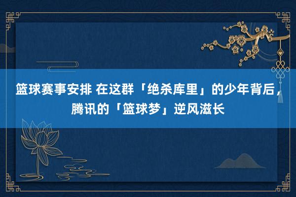 篮球赛事安排 在这群「绝杀库里」的少年背后，腾讯的「篮球梦」逆风滋长