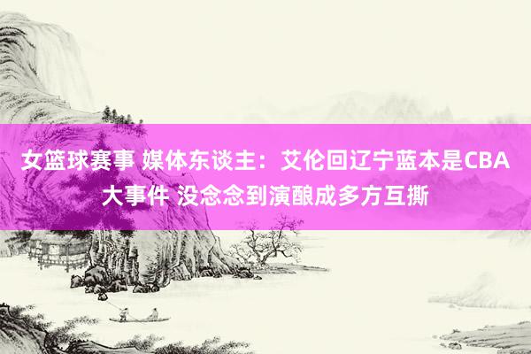 女篮球赛事 媒体东谈主：艾伦回辽宁蓝本是CBA大事件 没念念到演酿成多方互撕