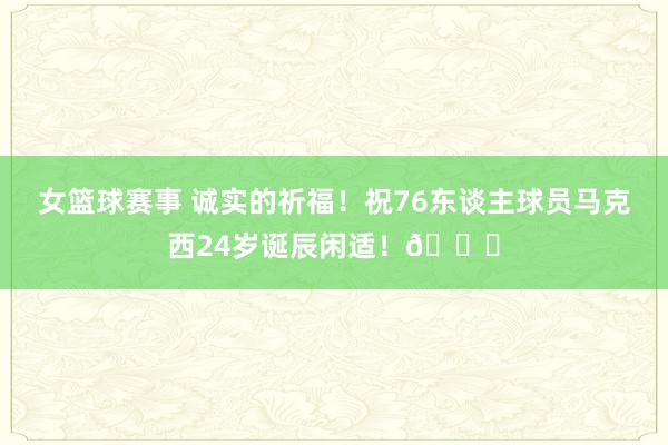 女篮球赛事 诚实的祈福！祝76东谈主球员马克西24岁诞辰闲适！🎂