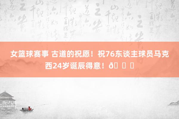 女篮球赛事 古道的祝愿！祝76东谈主球员马克西24岁诞辰得意！🎂