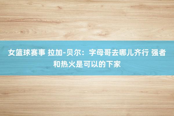 女篮球赛事 拉加-贝尔：字母哥去哪儿齐行 强者和热火是可以的下家