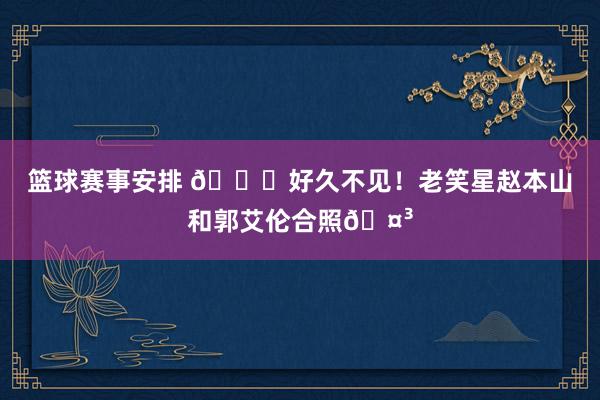 篮球赛事安排 👀好久不见！老笑星赵本山和郭艾伦合照🤳