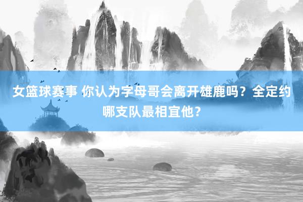 女篮球赛事 你认为字母哥会离开雄鹿吗？全定约哪支队最相宜他？