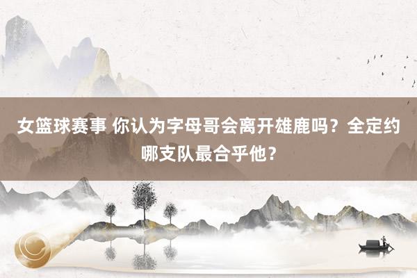 女篮球赛事 你认为字母哥会离开雄鹿吗？全定约哪支队最合乎他？