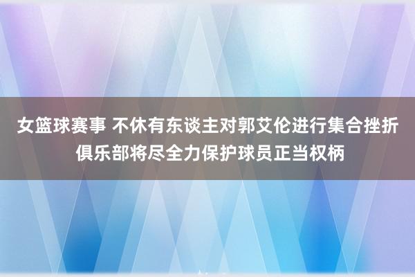 女篮球赛事 不休有东谈主对郭艾伦进行集合挫折 俱乐部将尽全力保护球员正当权柄