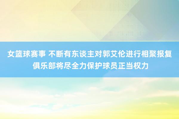 女篮球赛事 不断有东谈主对郭艾伦进行相聚报复 俱乐部将尽全力保护球员正当权力