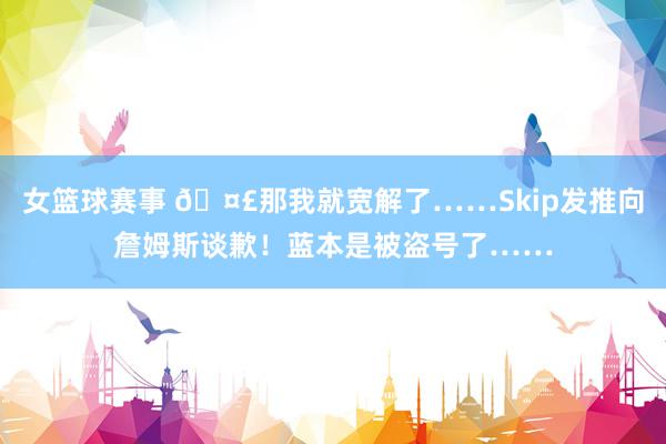 女篮球赛事 🤣那我就宽解了……Skip发推向詹姆斯谈歉！蓝本是被盗号了……