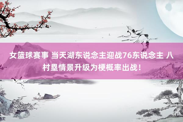 女篮球赛事 当天湖东说念主迎战76东说念主 八村塁情景升级为梗概率出战！