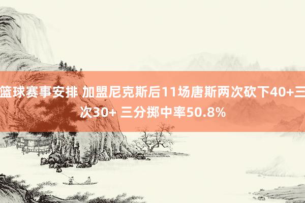 篮球赛事安排 加盟尼克斯后11场唐斯两次砍下40+三次30+ 三分掷中率50.8%