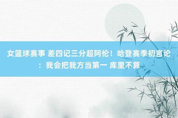 女篮球赛事 差四记三分超阿伦！哈登赛季初言论：我会把我方当第一 库里不算