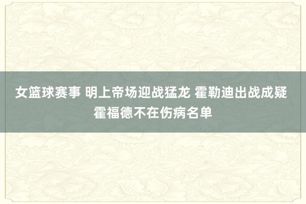 女篮球赛事 明上帝场迎战猛龙 霍勒迪出战成疑 霍福德不在伤病名单