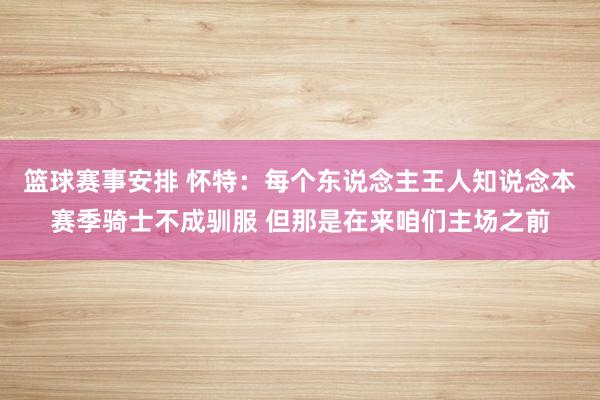 篮球赛事安排 怀特：每个东说念主王人知说念本赛季骑士不成驯服 但那是在来咱们主场之前