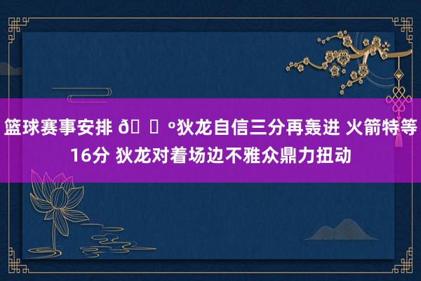 篮球赛事安排 🕺狄龙自信三分再轰进 火箭特等16分 狄龙对着场边不雅众鼎力扭动