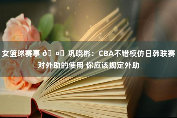 女篮球赛事 🤔巩晓彬：CBA不错模仿日韩联赛对外助的使用 你应该规定外助