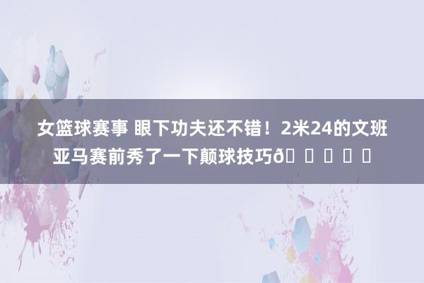 女篮球赛事 眼下功夫还不错！2米24的文班亚马赛前秀了一下颠球技巧👀⚽️