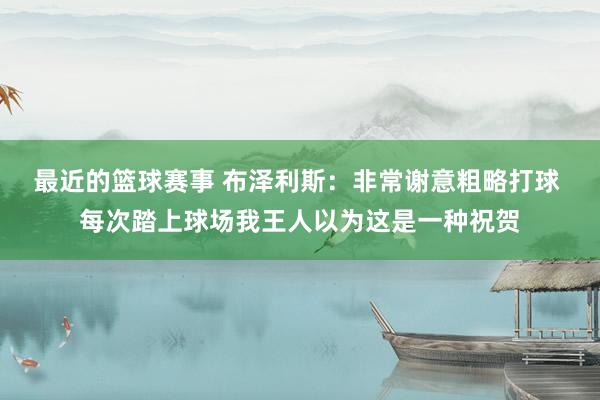 最近的篮球赛事 布泽利斯：非常谢意粗略打球 每次踏上球场我王人以为这是一种祝贺