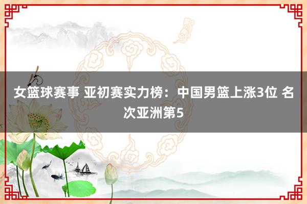 女篮球赛事 亚初赛实力榜：中国男篮上涨3位 名次亚洲第5