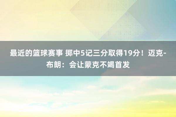 最近的篮球赛事 掷中5记三分取得19分！迈克-布朗：会让蒙克不竭首发