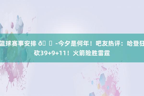 篮球赛事安排 😭今夕是何年！吧友热评：哈登狂砍39+9+11！火箭险胜雷霆