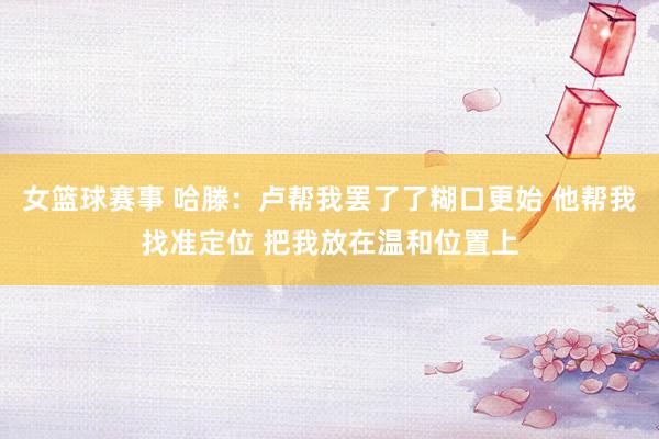 女篮球赛事 哈滕：卢帮我罢了了糊口更始 他帮我找准定位 把我放在温和位置上