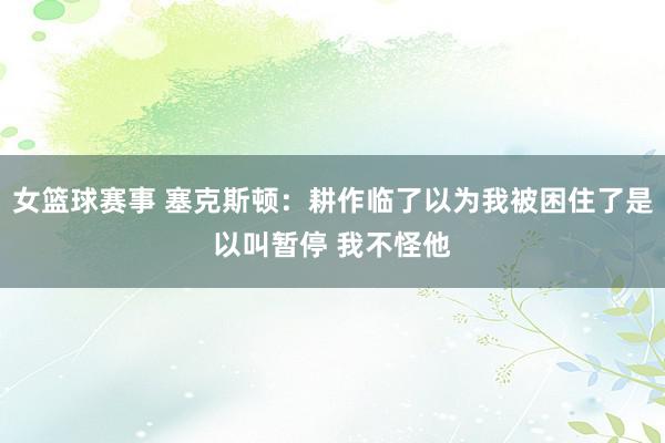 女篮球赛事 塞克斯顿：耕作临了以为我被困住了是以叫暂停 我不怪他