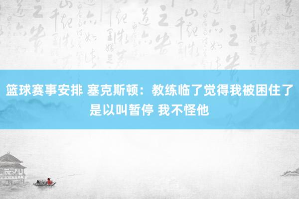 篮球赛事安排 塞克斯顿：教练临了觉得我被困住了是以叫暂停 我不怪他