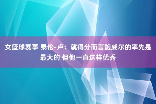 女篮球赛事 泰伦-卢：就得分而言鲍威尔的率先是最大的 但他一直这样优秀