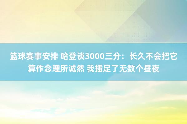 篮球赛事安排 哈登谈3000三分：长久不会把它算作念理所诚然 我插足了无数个昼夜