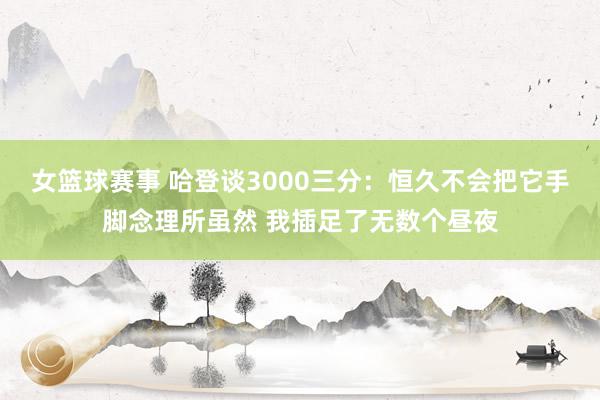 女篮球赛事 哈登谈3000三分：恒久不会把它手脚念理所虽然 我插足了无数个昼夜