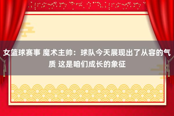 女篮球赛事 魔术主帅：球队今天展现出了从容的气质 这是咱们成长的象征