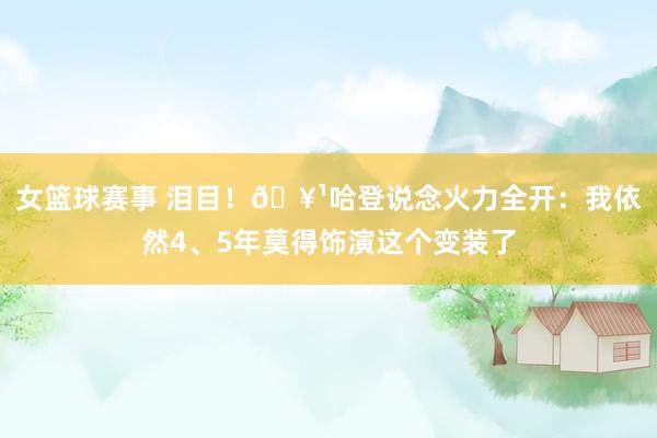 女篮球赛事 泪目！🥹哈登说念火力全开：我依然4、5年莫得饰演这个变装了