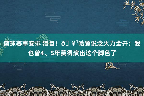 篮球赛事安排 泪目！🥹哈登说念火力全开：我也曾4、5年莫得演出这个脚色了