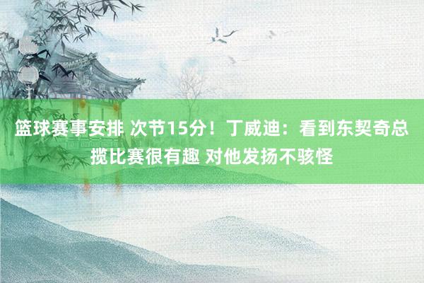 篮球赛事安排 次节15分！丁威迪：看到东契奇总揽比赛很有趣 对他发扬不骇怪