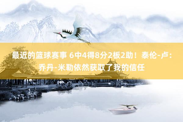 最近的篮球赛事 6中4得8分2板2助！泰伦-卢：乔丹-米勒依然获取了我的信任