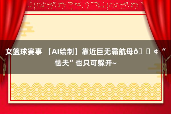 女篮球赛事 【AI绘制】靠近巨无霸航母🚢 “怯夫”也只可躲开~