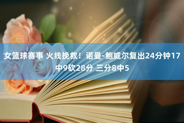 女篮球赛事 火线挽救！诺曼-鲍威尔复出24分钟17中9砍28分 三分8中5