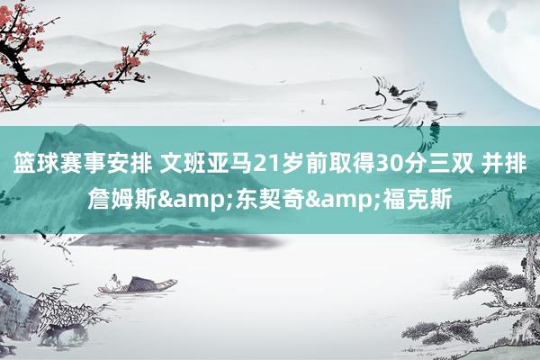 篮球赛事安排 文班亚马21岁前取得30分三双 并排詹姆斯&东契奇&福克斯