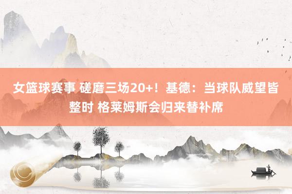 女篮球赛事 磋磨三场20+！基德：当球队威望皆整时 格莱姆斯会归来替补席