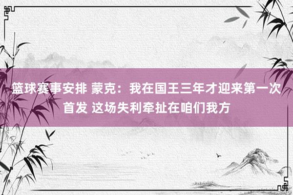 篮球赛事安排 蒙克：我在国王三年才迎来第一次首发 这场失利牵扯在咱们我方