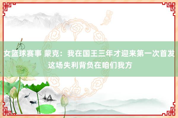 女篮球赛事 蒙克：我在国王三年才迎来第一次首发 这场失利背负在咱们我方