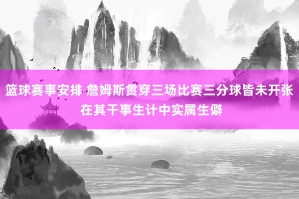 篮球赛事安排 詹姆斯贯穿三场比赛三分球皆未开张 在其干事生计中实属生僻