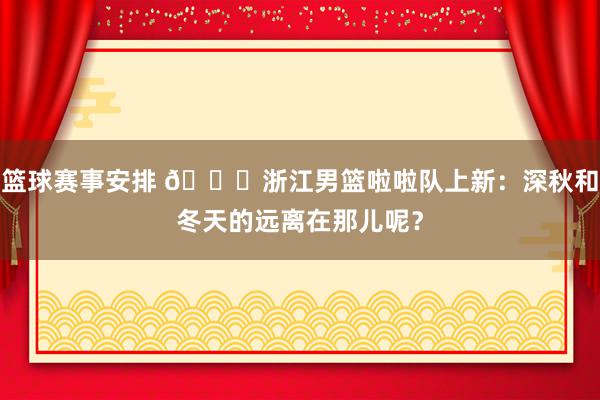 篮球赛事安排 😍浙江男篮啦啦队上新：深秋和冬天的远离在那儿呢？