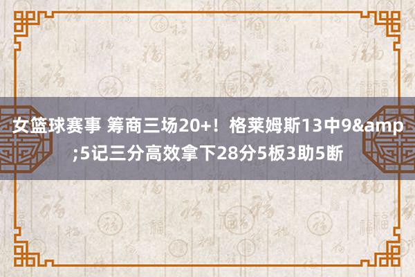 女篮球赛事 筹商三场20+！格莱姆斯13中9&5记三分高效拿下28分5板3助5断