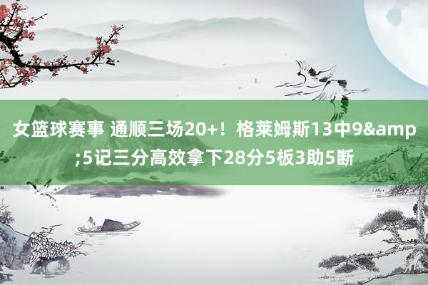 女篮球赛事 通顺三场20+！格莱姆斯13中9&5记三分高效拿下28分5板3助5断